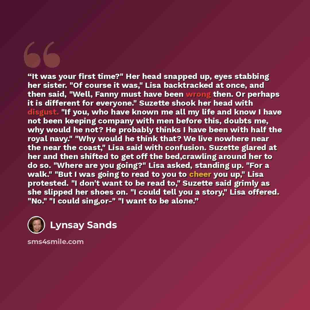 “It was your first time?" Her head snapped up, eyes stabbing her sister. "Of course it was," Lisa backtracked at once, and then said, "Well, Fanny must have been wrong then. Or perhaps it is different for everyone." Suzette shook her head with disgust. "If you, who have known me all my life and…” quote by Lynsay Sands