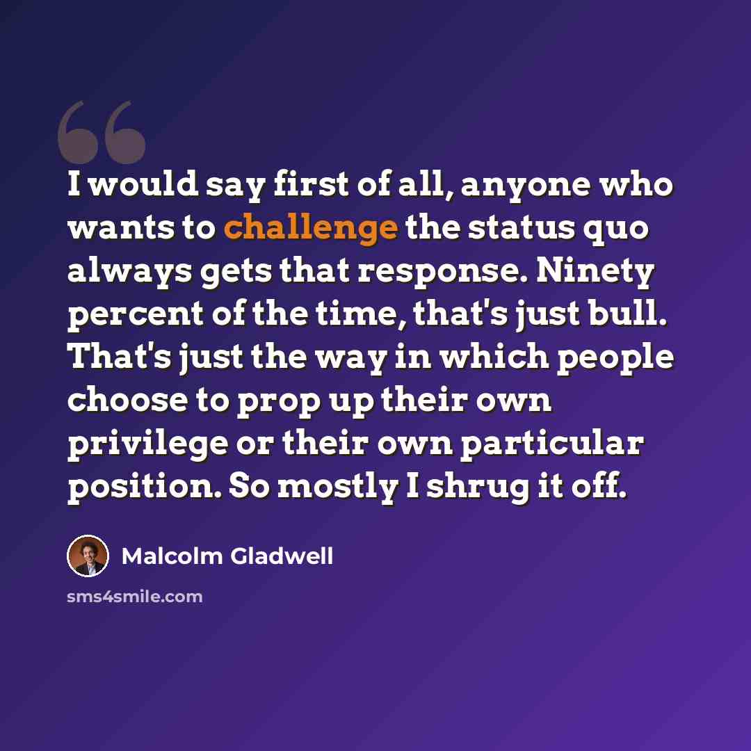 “I would say first of all, anyone who wants to challenge the status quo always gets that response. Ninety percent of the time, that's just bull. That's just the way in which people choose to prop up their own privilege or their own particular position. So mostly I shrug it off.” quote by Malcolm Gladwell