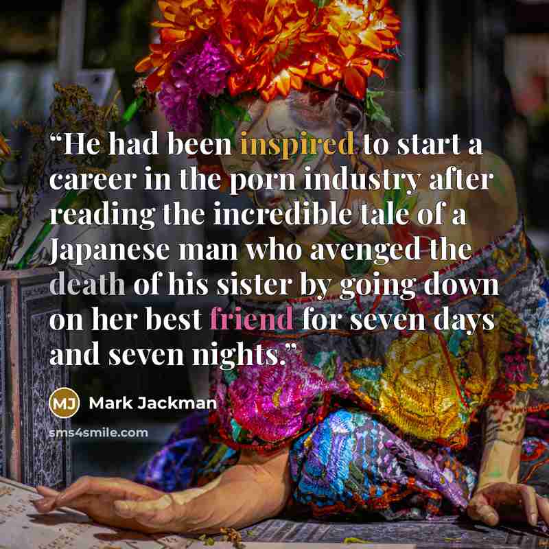 “He had been inspired to start a career in the porn industry after reading the incredible tale of a Japanese man who avenged the death of his sister by going down on her best friend for seven days and seven nights.” quote by Mark Jackman