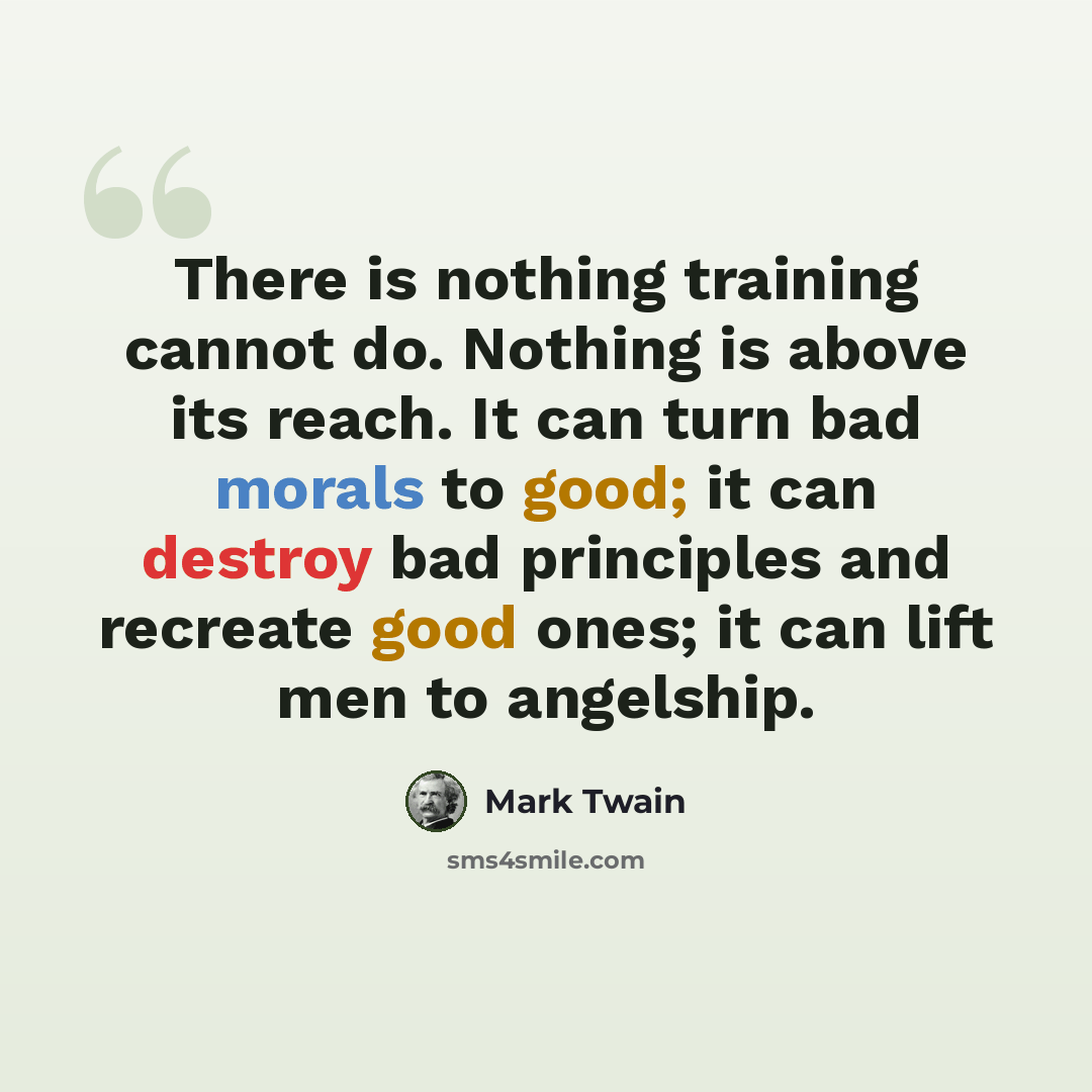 “There is nothing training cannot do. Nothing is above its reach. It can turn bad morals to good; it can destroy bad principles and recreate good ones; it can lift men to angelship.” quote by Mark Twain