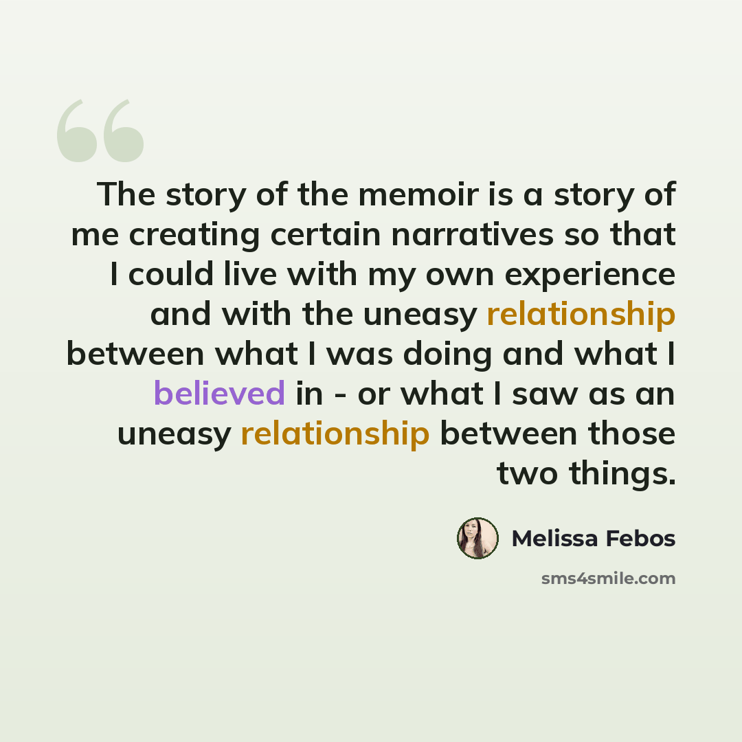 “The story of the memoir is a story of me creating certain narratives so that I could live with my own experience and with the uneasy relationship between what I was doing and what I believed in - or what I saw as an uneasy relationship between those two things.” quote by Melissa Febos
