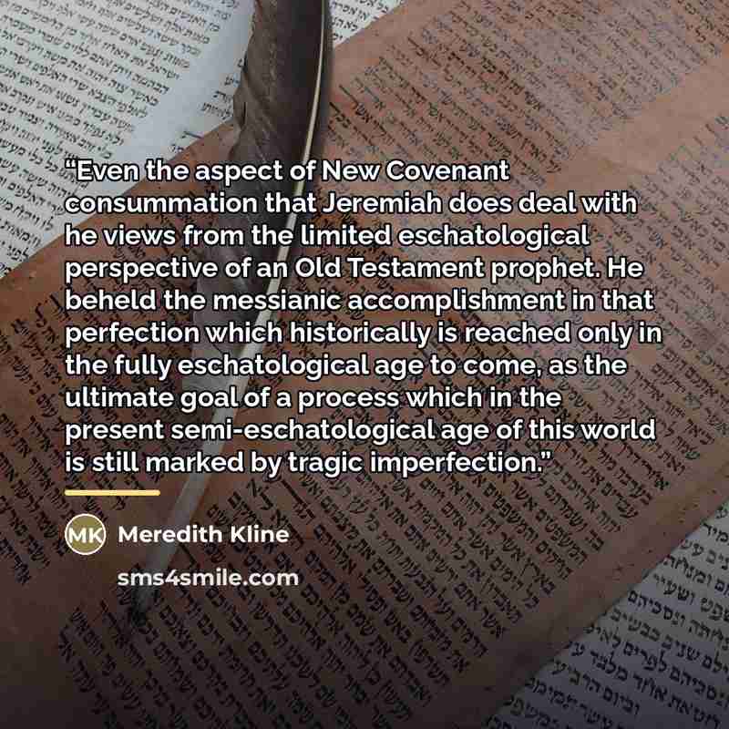 “Even the aspect of New Covenant consummation that Jeremiah does deal with he views from the limited eschatological perspective of an Old Testament prophet. He beheld the messianic accomplishment in that perfection which historically is reached only in the fully eschatological age to come, as the…” quote by Meredith Kline