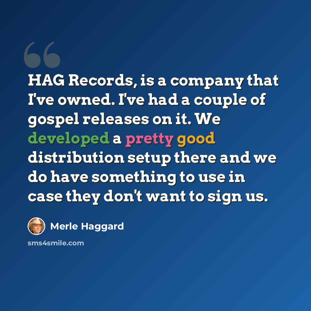 “HAG Records, is a company that I've owned. I've had a couple of gospel releases on it. We developed a pretty good distribution setup there and we do have something to use in case they don't want to sign us.” quote by Merle Haggard