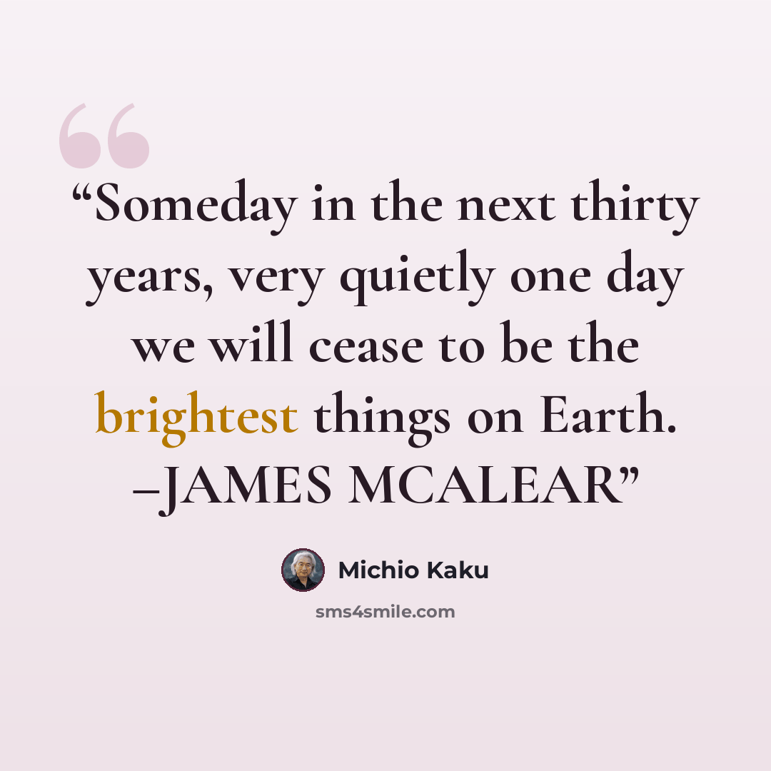 “Someday in the next thirty years, very quietly one day we will cease to be the brightest things on Earth. –JAMES MCALEAR” quote by Michio Kaku