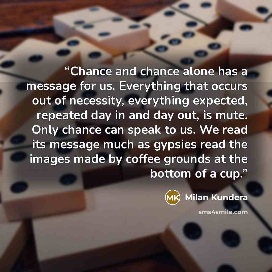 “Chance and chance alone has a message for us. Everything that occurs out of necessity, everything expected, repeated day in and day out, is mute. Only chance can speak to us. We read its message much as gypsies read the images made by coffee grounds at the bottom of a cup.” quote by Milan Kundera