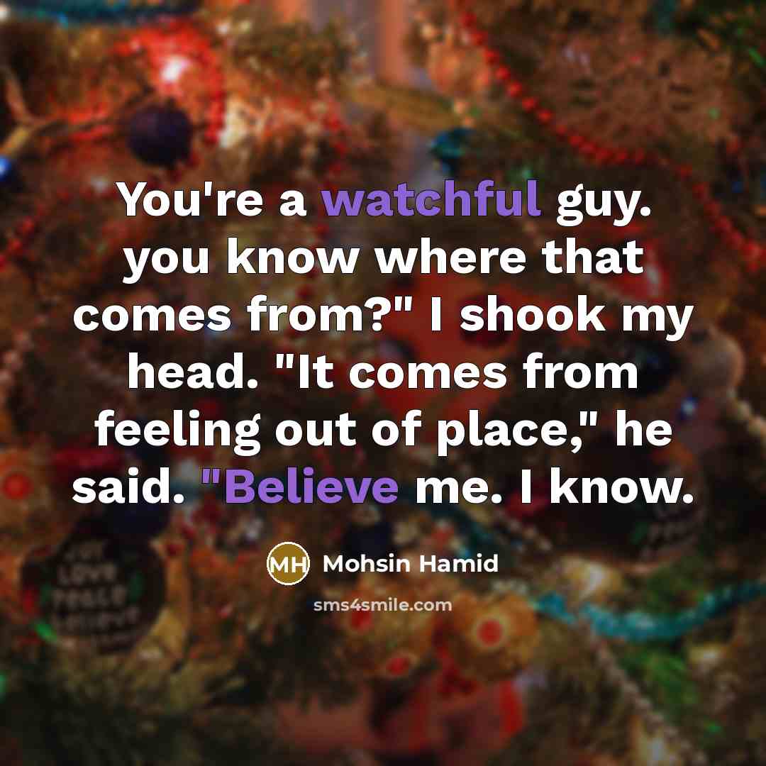“You're a watchful guy. you know where that comes from?" I shook my head. "It comes from feeling out of place," he said. "Believe me. I know.” quote by Mohsin Hamid
