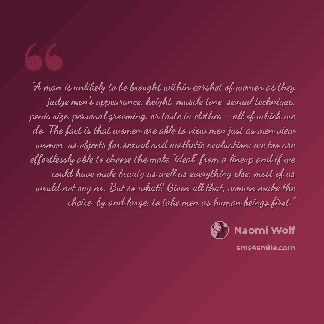 “A man is unlikely to be brought within earshot of women as they judge men's appearance, height, muscle tone, sexual technique, penis size, personal grooming, or taste in clothes--all of which we do. The fact is that women are able to view men just as men view women, as objects for sexual and…” quote by Naomi Wolf