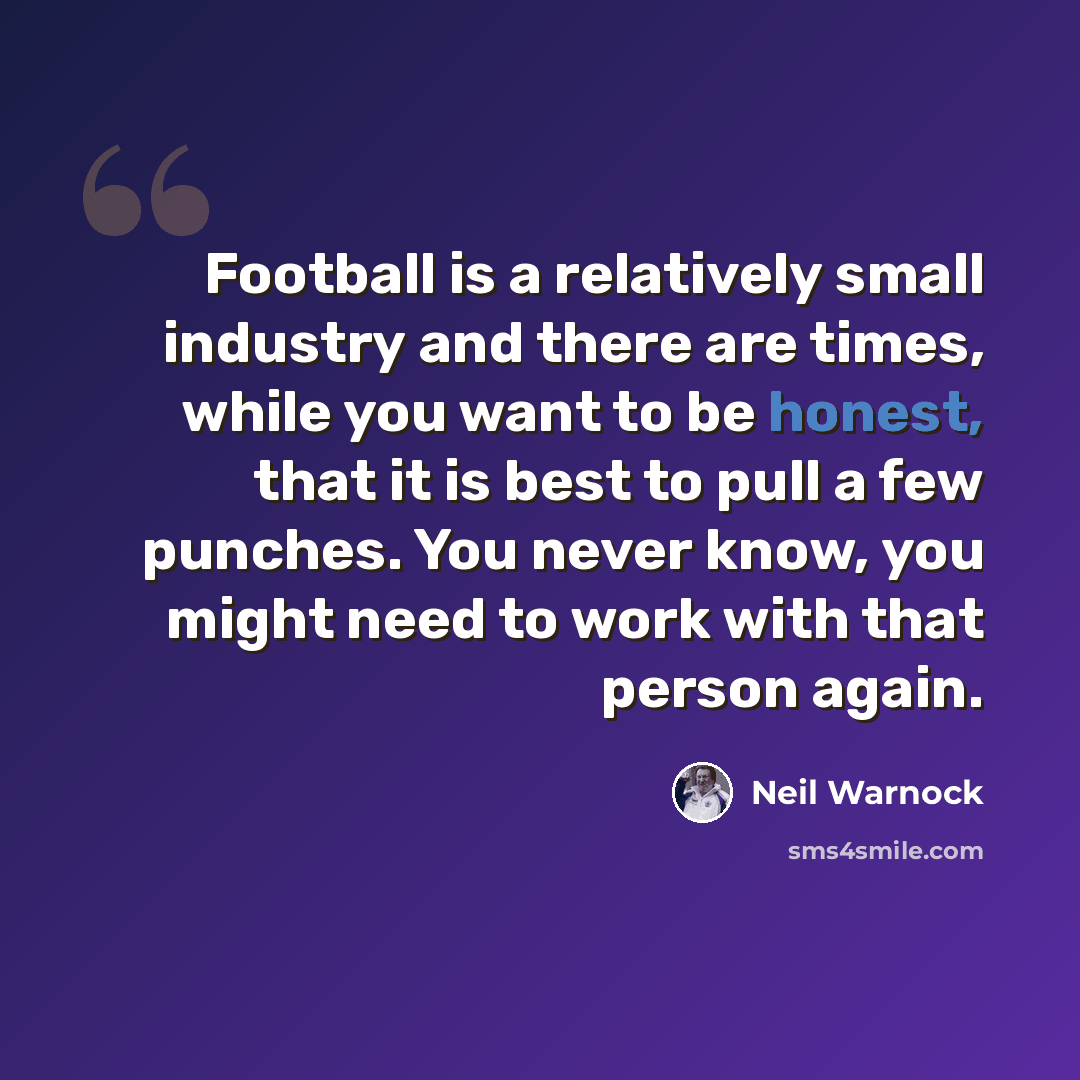 “Football is a relatively small industry and there are times, while you want to be honest, that it is best to pull a few punches. You never know, you might need to work with that person again.” quote by Neil Warnock