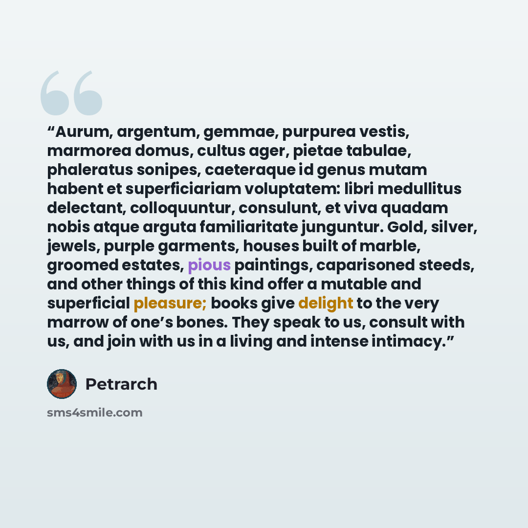 “Aurum, argentum, gemmae, purpurea vestis, marmorea domus, cultus ager, pietae tabulae, phaleratus sonipes, caeteraque id genus mutam habent et superficiariam voluptatem: libri medullitus delectant, colloquuntur, consulunt, et viva quadam nobis atque arguta familiaritate junguntur. Gold, silver…” quote by Petrarch