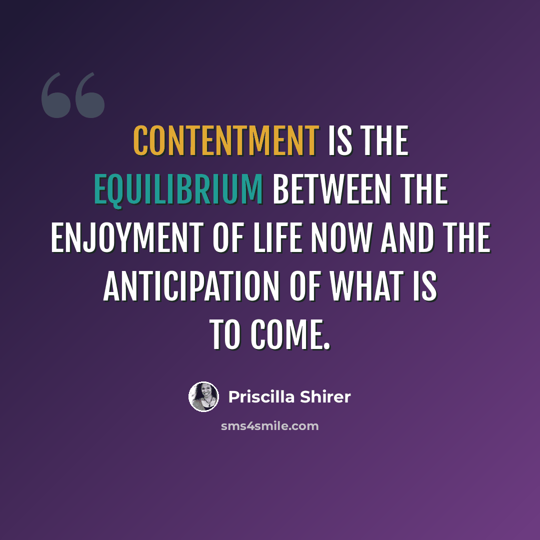 “Contentment is the equilibrium between the enjoyment of life now and the anticipation of what is to come.” quote by Priscilla Shirer