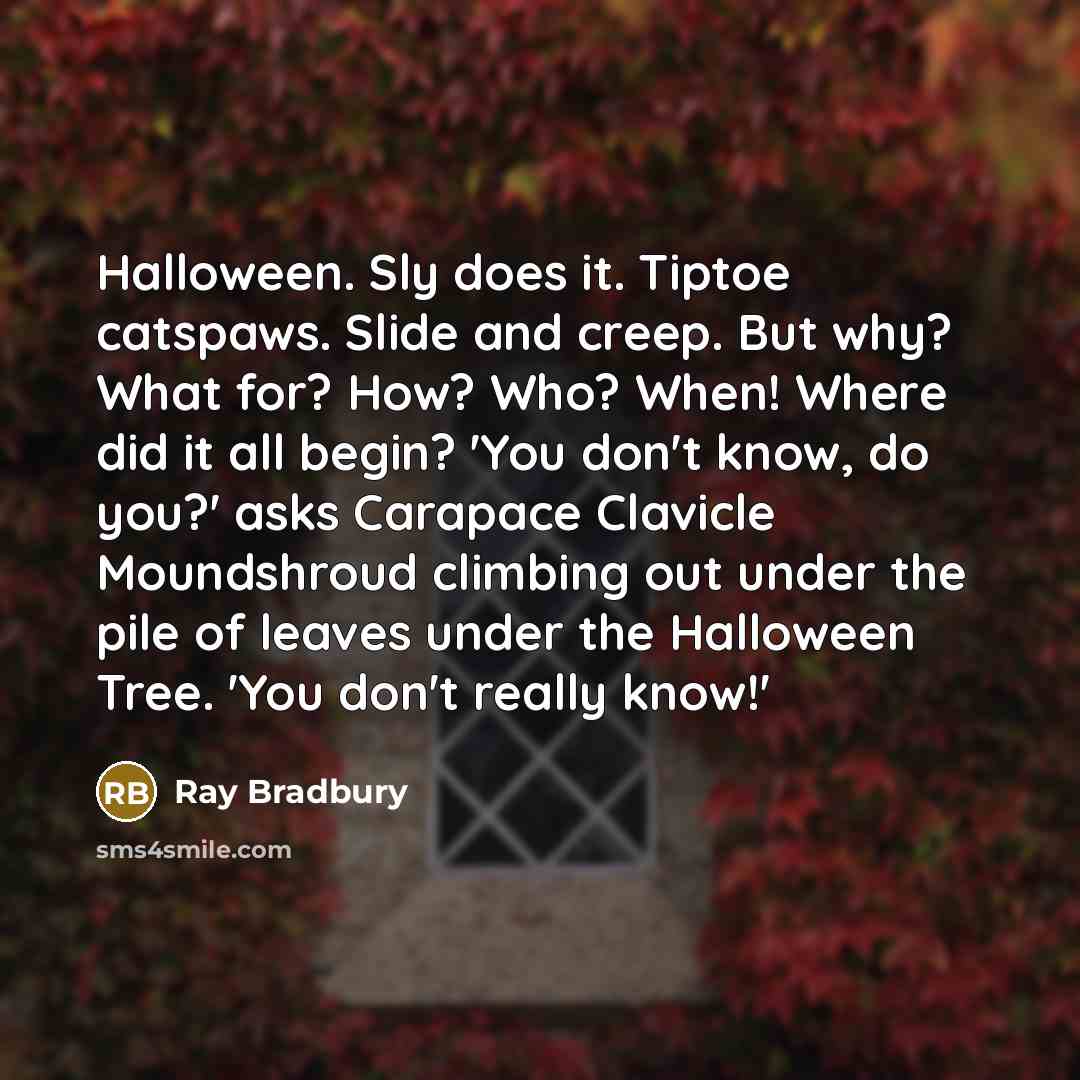 “Halloween. Sly does it. Tiptoe catspaws. Slide and creep. But why? What for? How? Who? When! Where did it all begin? 'You don't know, do you?' asks Carapace Clavicle Moundshroud climbing out under the pile of leaves under the Halloween Tree. 'You don't really know!'” quote by Ray Bradbury