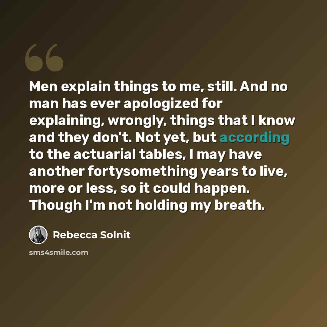 “Men explain things to me, still. And no man has ever apologized for explaining, wrongly, things that I know and they don't. Not yet, but according to the actuarial tables, I may have another fortysomething years to live, more or less, so it could happen. Though I'm not holding my breath.” quote by Rebecca Solnit