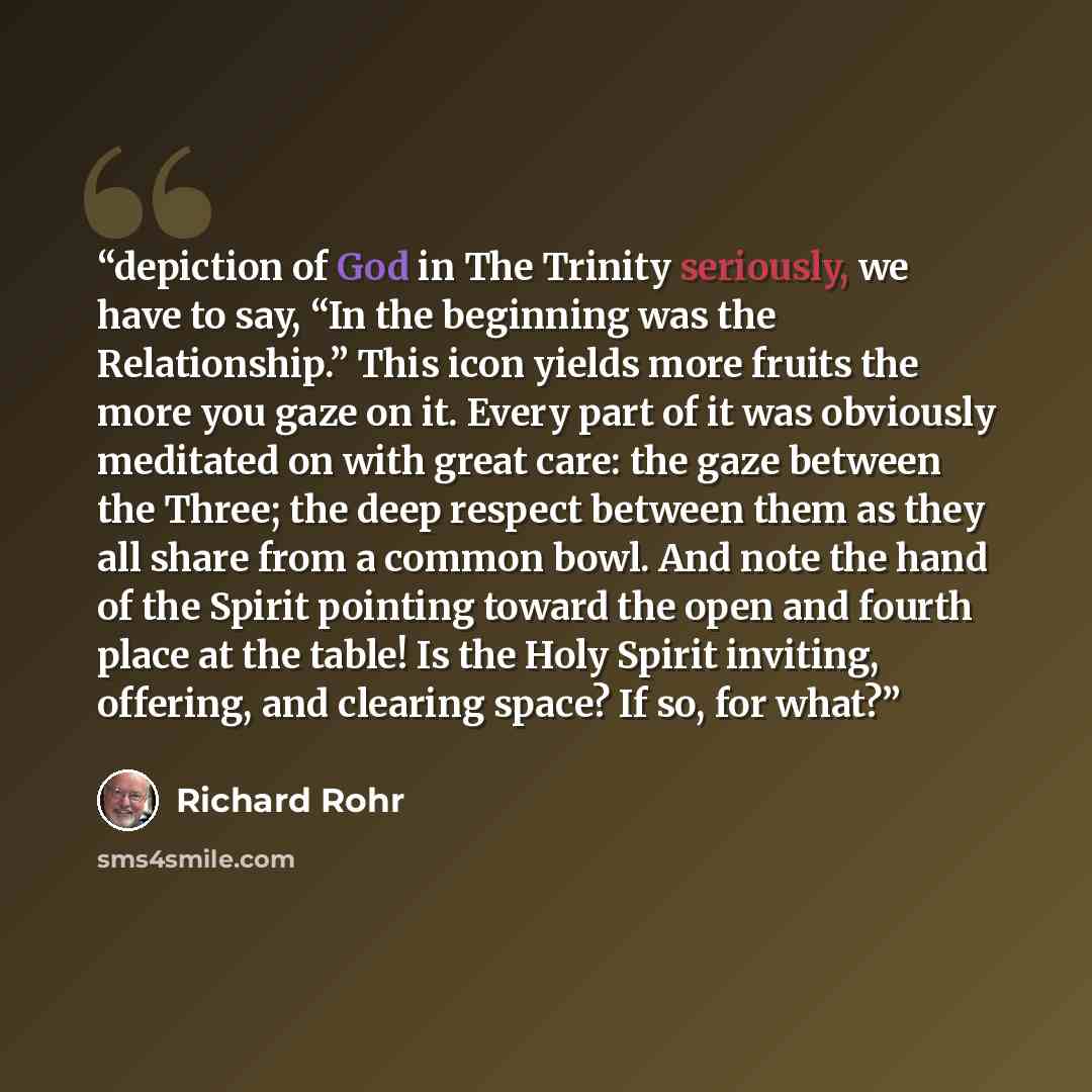 “depiction of God in The Trinity seriously, we have to say, “In the beginning was the Relationship.” This icon yields more fruits the more you gaze on it. Every part of it was obviously meditated on with great care: the gaze between the Three; the deep respect between them as they all share from a…” quote by Richard Rohr