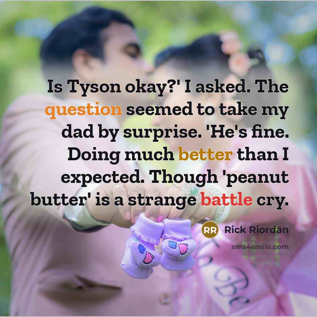 “Is Tyson okay?' I asked. The question seemed to take my dad by surprise. 'He's fine. Doing much better than I expected. Though 'peanut butter' is a strange battle cry.” quote by Rick Riordan