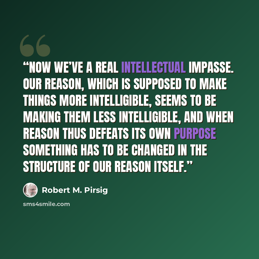 “Now we’ve a real intellectual impasse. Our reason, which is supposed to make things more intelligible, seems to be making them less intelligible, and when reason thus defeats its own purpose something has to be changed in the structure of our reason itself.” quote by Robert M. Pirsig