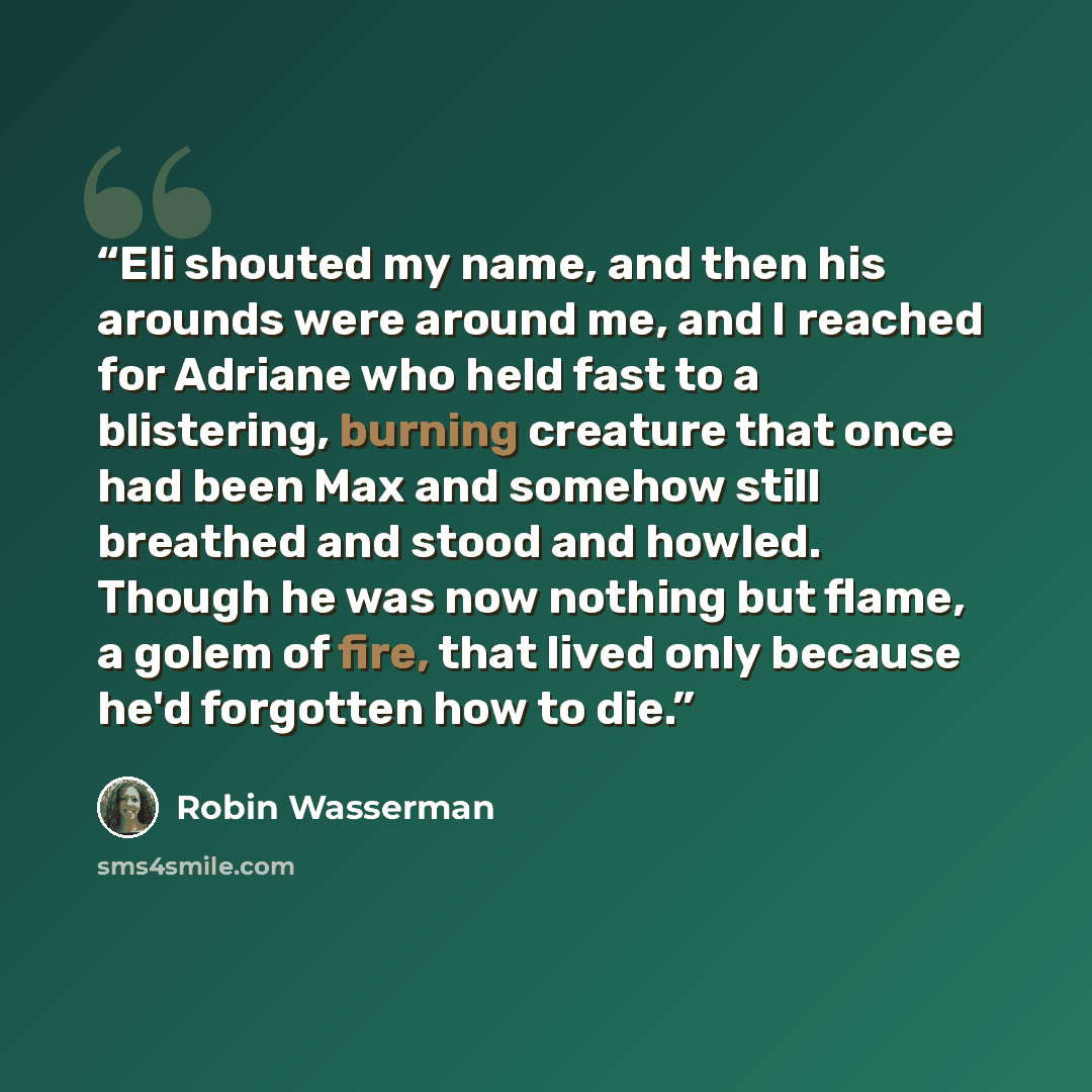“Eli shouted my name, and then his arounds were around me, and I reached for Adriane who held fast to a blistering, burning creature that once had been Max and somehow still breathed and stood and howled. Though he was now nothing but flame, a golem of fire, that lived only because he'd forgotten…” quote by Robin Wasserman