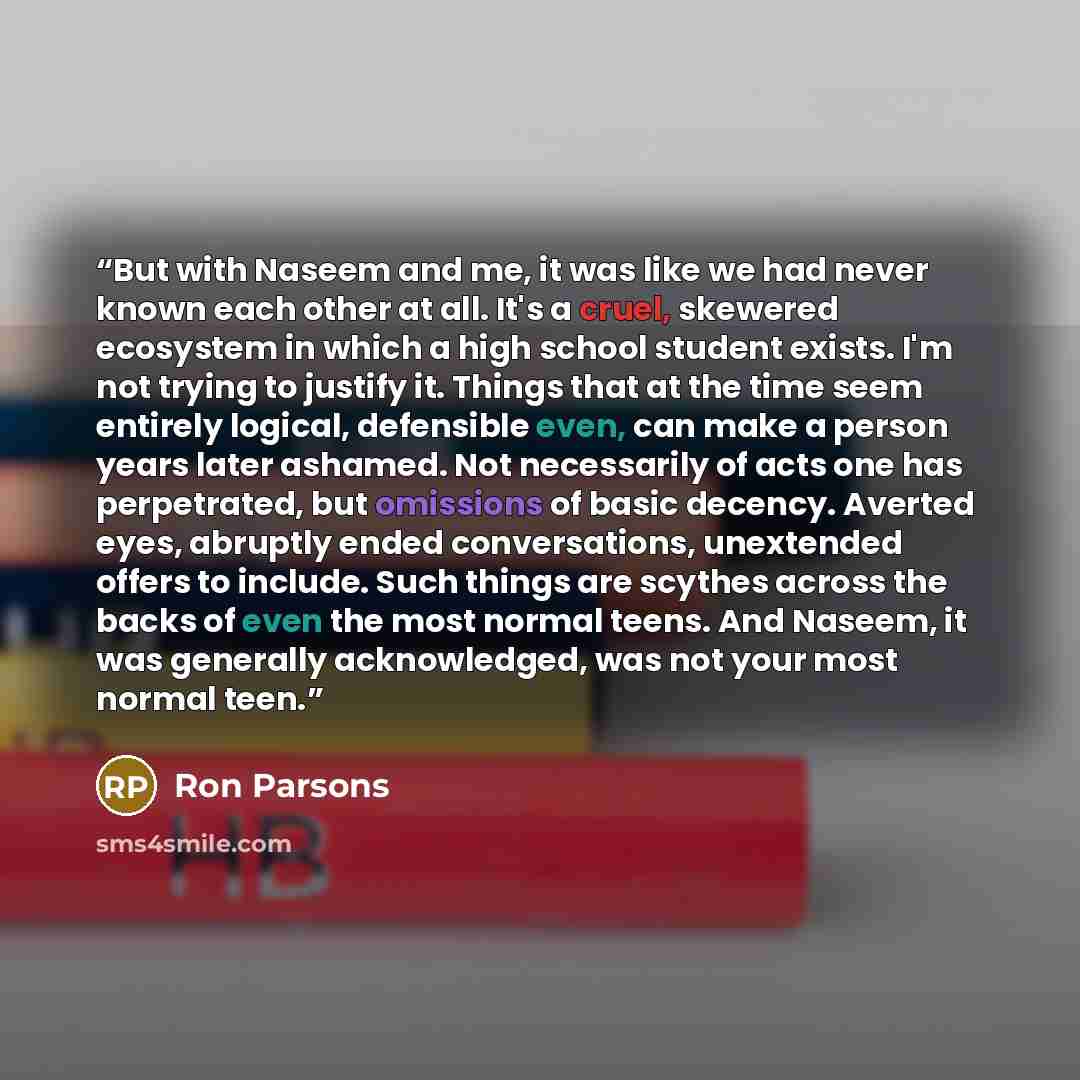 “But with Naseem and me, it was like we had never known each other at all. It's a cruel, skewered ecosystem in which a high school student exists. I'm not trying to justify it. Things that at the time seem entirely logical, defensible even, can make a person years later ashamed. Not necessarily of…” quote by Ron Parsons