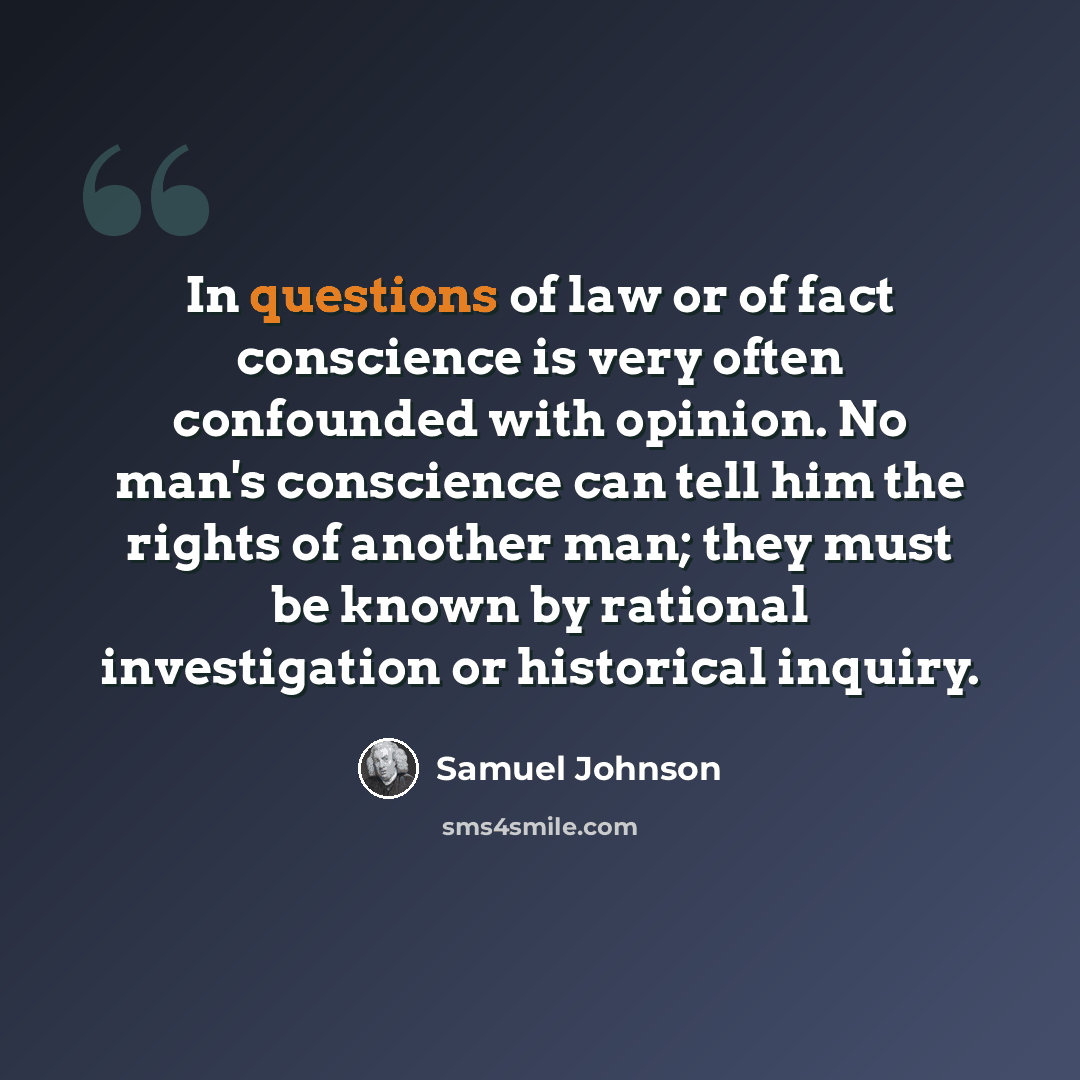 “In questions of law or of fact conscience is very often confounded with opinion. No man's conscience can tell him the rights of another man; they must be known by rational investigation or historical inquiry.” quote by Samuel Johnson