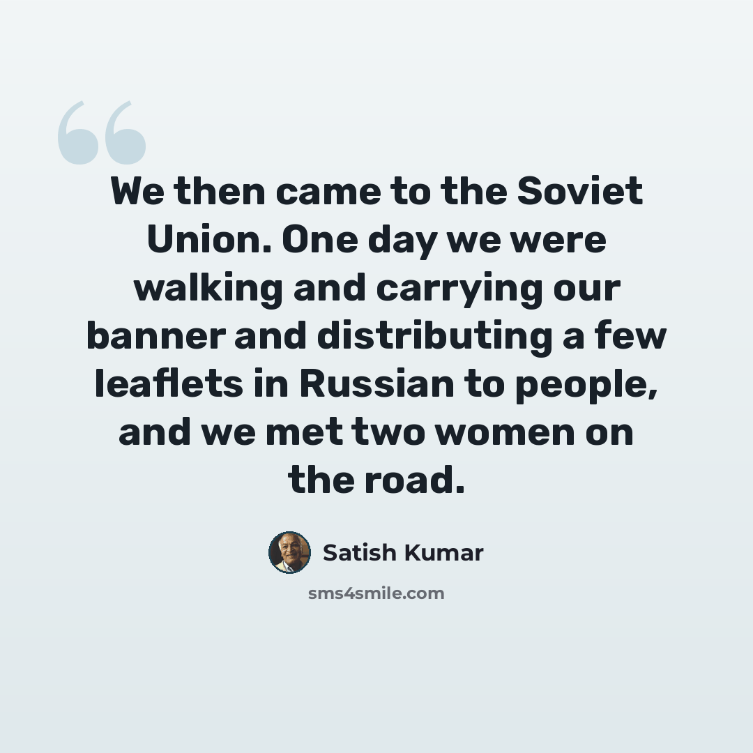 “We then came to the Soviet Union. One day we were walking and carrying our banner and distributing a few leaflets in Russian to people, and we met two women on the road.” quote by Satish Kumar