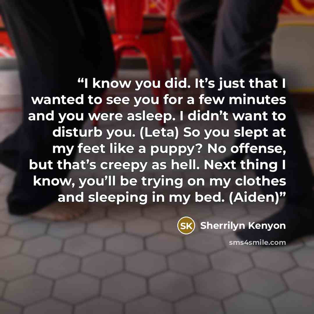 “I know you did. It’s just that I wanted to see you for a few minutes and you were asleep. I didn’t want to disturb you. (Leta) So you slept at my feet like a puppy? No offense, but that’s creepy as hell. Next thing I know, you’ll be trying on my clothes and sleeping in my bed. (Aiden)” quote by Sherrilyn Kenyon