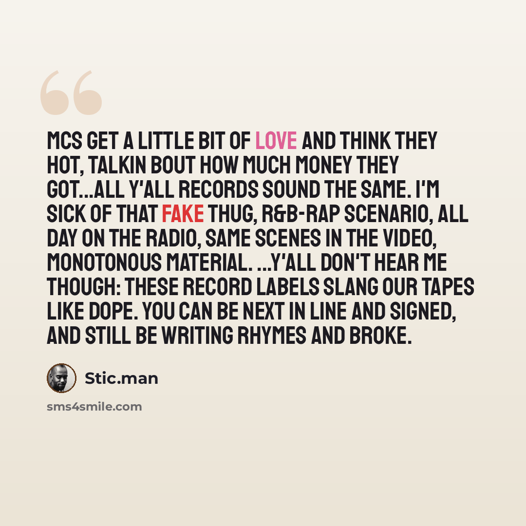 “MCs get a little bit of love and think they hot, Talkin bout how much money they got...all y'all records sound the same. I'm sick of that fake thug, R&B-rap scenario, all day on the radio, Same scenes in the video, monotonous material. ...Y'all don't hear me though: These record labels slang our…” quote by Stic.man