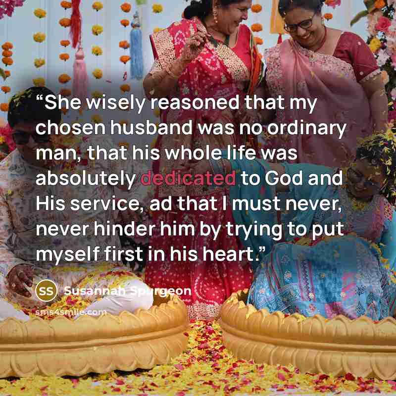 “She wisely reasoned that my chosen husband was no ordinary man, that his whole life was absolutely dedicated to God and His service, ad that I must never, never hinder him by trying to put myself first in his heart.” quote by Susannah Spurgeon