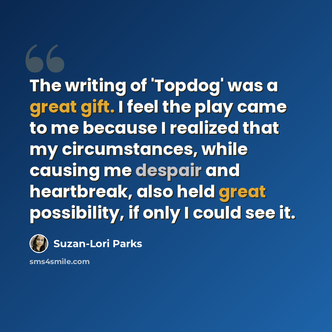 “The writing of 'Topdog' was a great gift. I feel the play came to me because I realized that my circumstances, while causing me despair and heartbreak, also held great possibility, if only I could see it.” quote by Suzan-Lori Parks