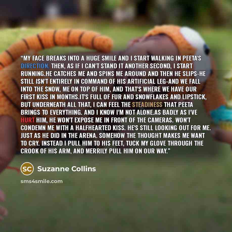 “My face breaks into a huge smile and i start walking in Peeta's direction. Then, as if i can't stand it another second, I start running.He catches me and spins me around and then he slips-he still isn't entirely in command of his artificial leg-and we fall into the snow, me on top of him, and…” quote by Suzanne Collins