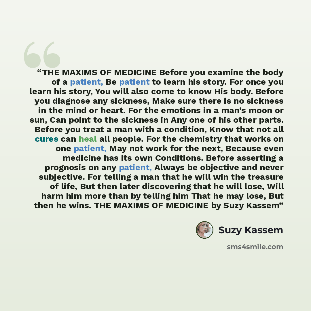 “THE MAXIMS OF MEDICINE Before you examine the body of a patient, Be patient to learn his story. For once you learn his story, You will also come to know His body. Before you diagnose any sickness, Make sure there is no sickness in the mind or heart. For the emotions in a man’s moon or sun, Can…” quote by Suzy Kassem