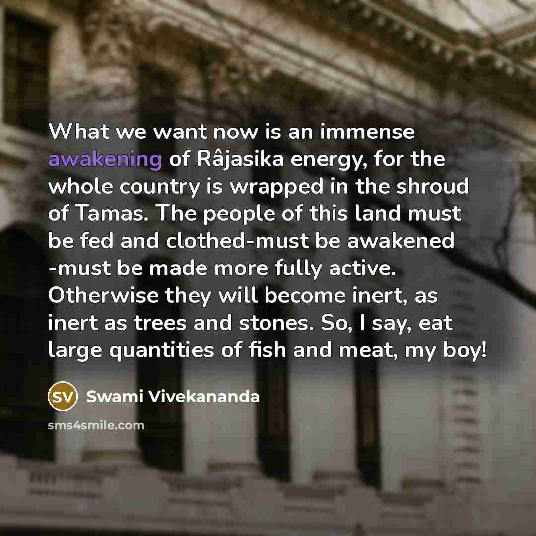 “What we want now is an immense awakening of Râjasika energy, for the whole country is wrapped in the shroud of Tamas. The people of this land must be fed and clothed-must be awakened -must be made more fully active. Otherwise they will become inert, as inert as trees and stones. So, I say, eat…” quote by Swami Vivekananda