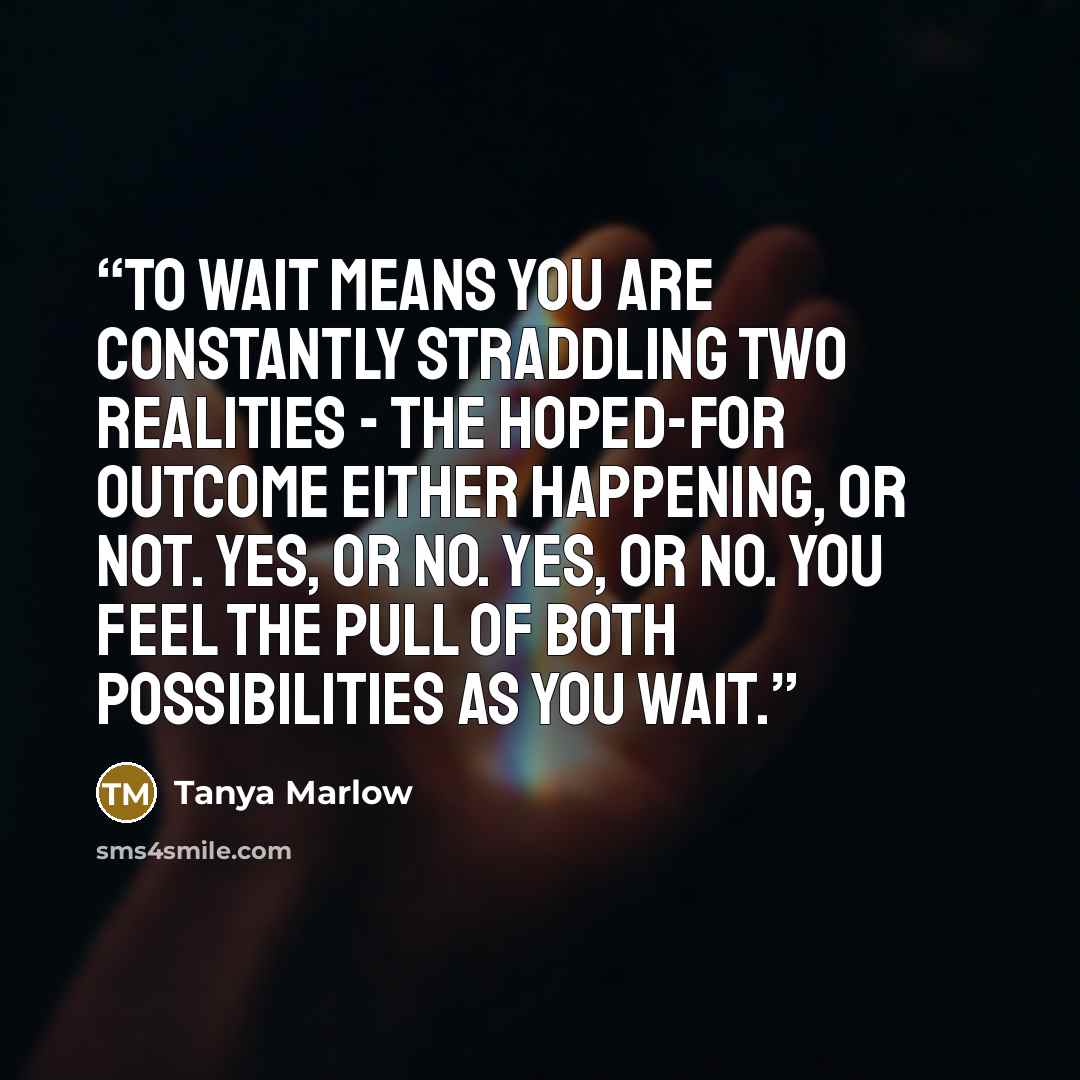 “To wait means you are constantly straddling two realities - the hoped-for outcome either happening, or not. Yes, or no. Yes, or no. You feel the pull of both possibilities as you wait.” quote by Tanya Marlow