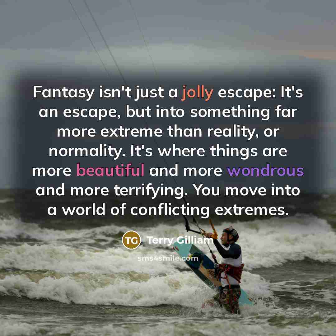 “Fantasy isn't just a jolly escape: It's an escape, but into something far more extreme than reality, or normality. It's where things are more beautiful and more wondrous and more terrifying. You move into a world of conflicting extremes.” quote by Terry Gilliam