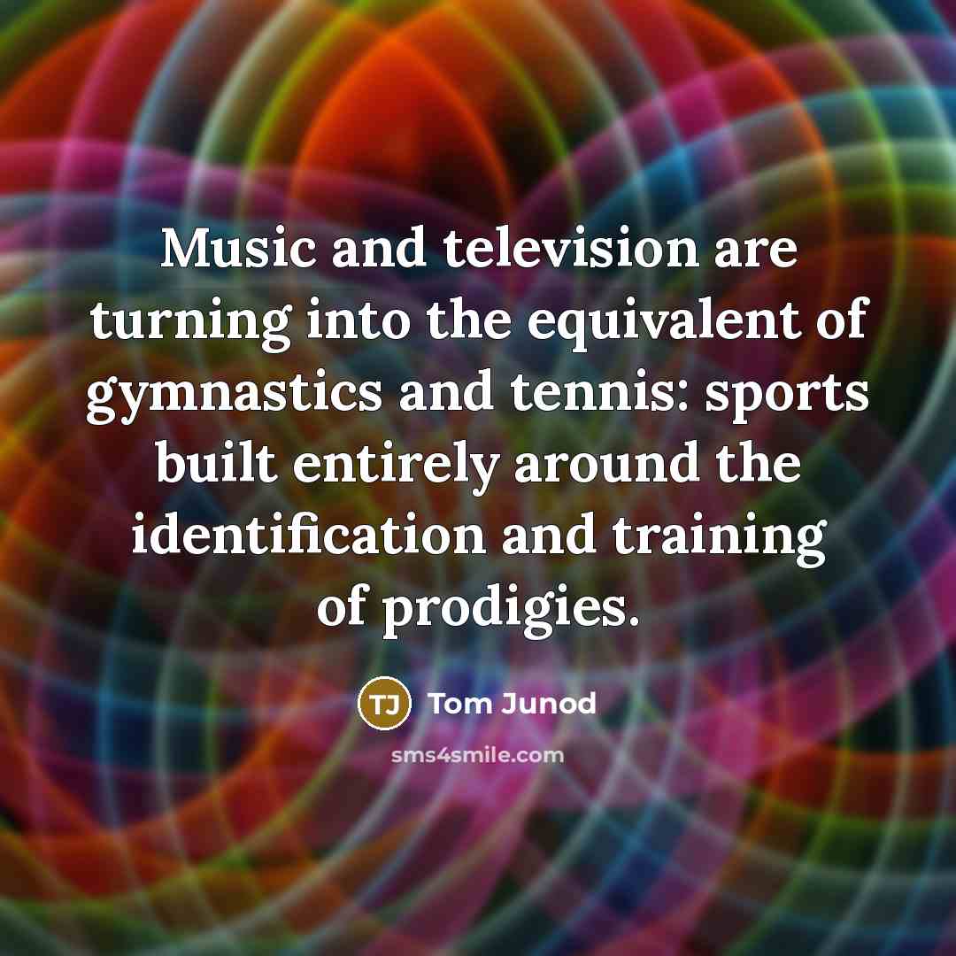 “Music and television are turning into the equivalent of gymnastics and tennis: sports built entirely around the identification and training of prodigies.” quote by Tom Junod