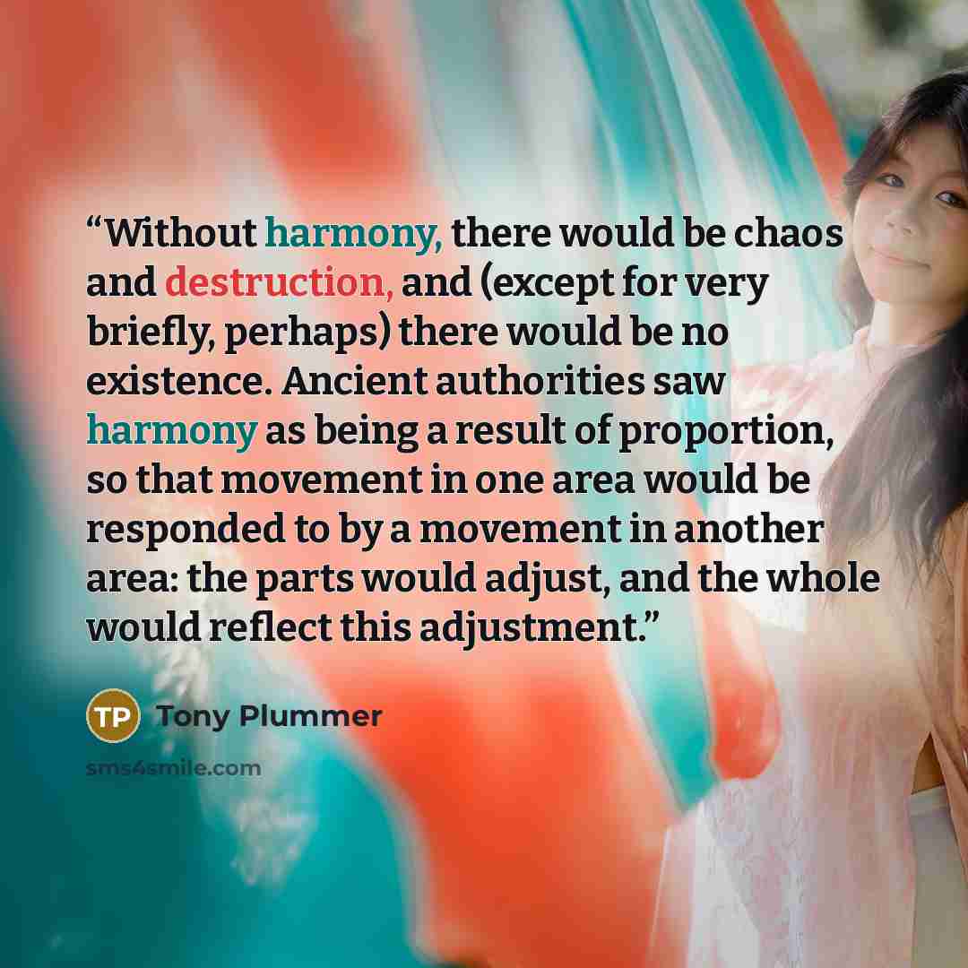 “Without harmony, there would be chaos and destruction, and (except for very briefly, perhaps) there would be no existence. Ancient authorities saw harmony as being a result of proportion, so that movement in one area would be responded to by a movement in another area: the parts would adjust, and…” quote by Tony Plummer