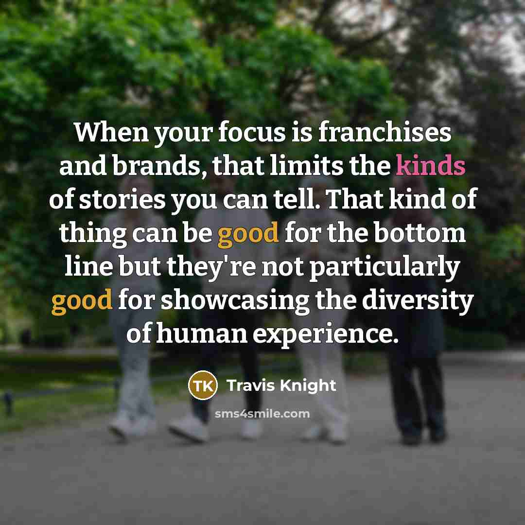“When your focus is franchises and brands, that limits the kinds of stories you can tell. That kind of thing can be good for the bottom line but they're not particularly good for showcasing the diversity of human experience.” quote by Travis Knight
