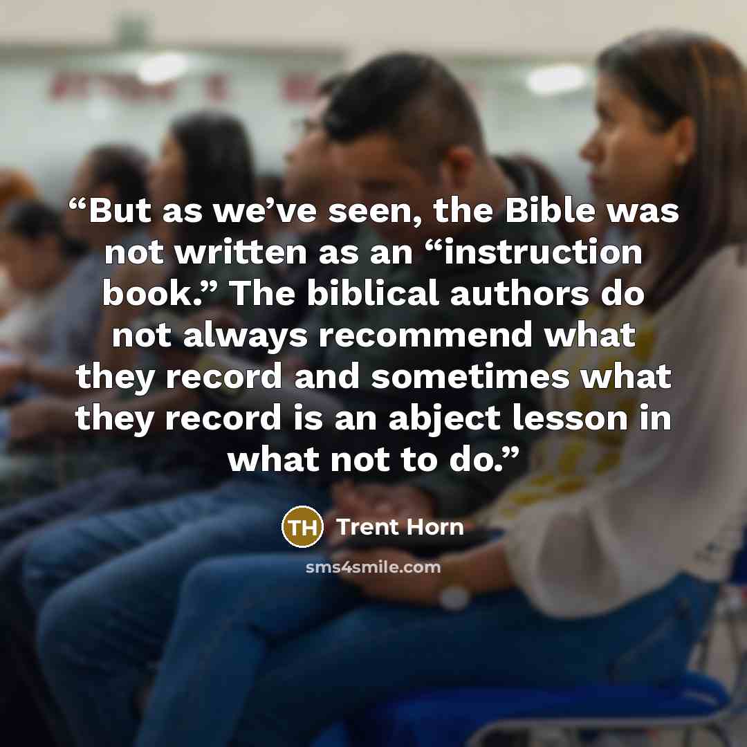 “But as we’ve seen, the Bible was not written as an “instruction book.” The biblical authors do not always recommend what they record and sometimes what they record is an abject lesson in what not to do.” quote by Trent Horn