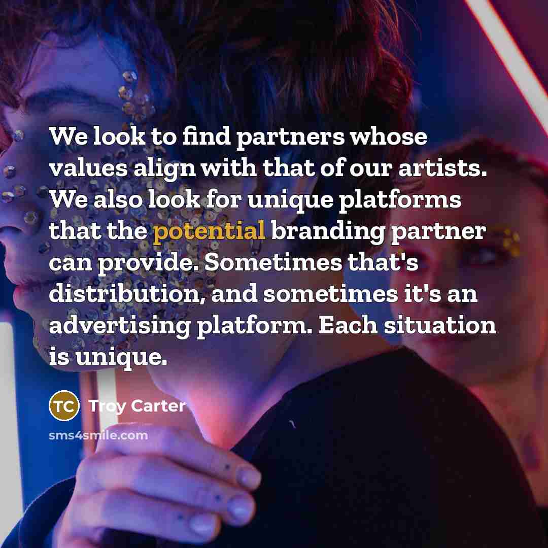 “We look to find partners whose values align with that of our artists. We also look for unique platforms that the potential branding partner can provide. Sometimes that's distribution, and sometimes it's an advertising platform. Each situation is unique.” quote by Troy Carter