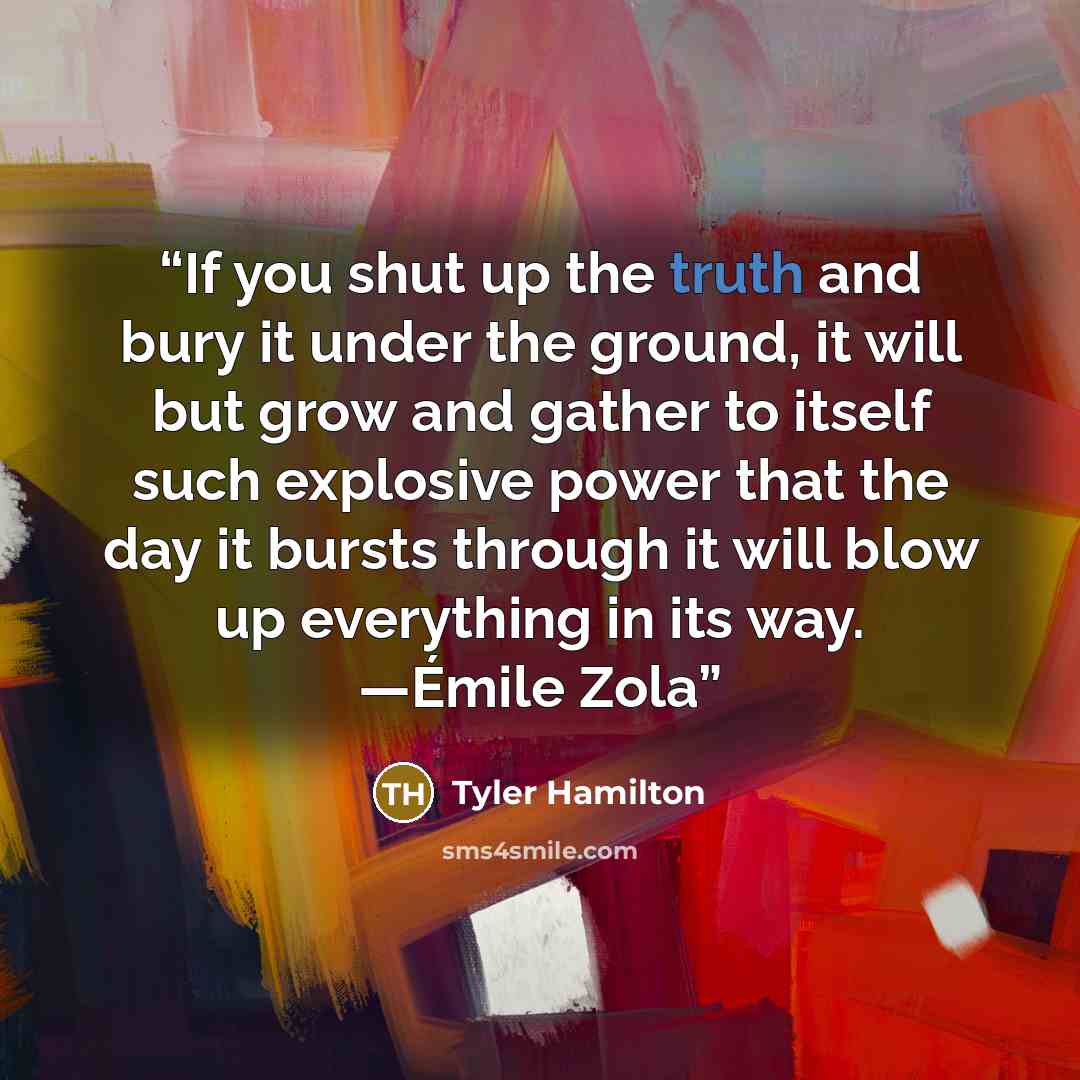 “If you shut up the truth and bury it under the ground, it will but grow and gather to itself such explosive power that the day it bursts through it will blow up everything in its way. —Émile Zola” quote by Tyler Hamilton