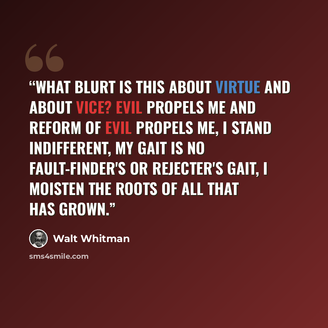 “What blurt is this about virtue and about vice? Evil propels me and reform of evil propels me, I stand indifferent, My gait is no fault-finder's or rejecter's gait, I moisten the roots of all that has grown.” quote by Walt Whitman