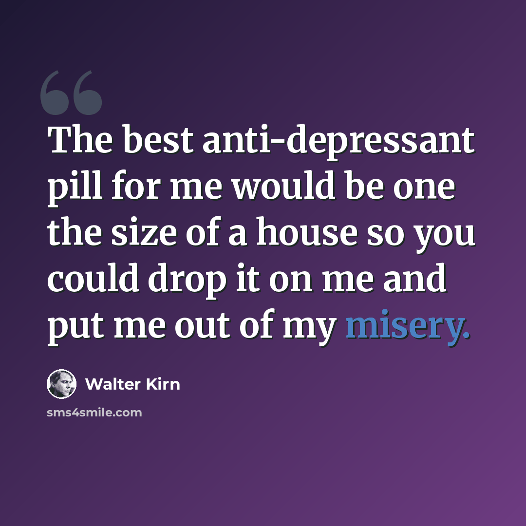 “The best anti-depressant pill for me would be one the size of a house so you could drop it on me and put me out of my misery.” quote by Walter Kirn