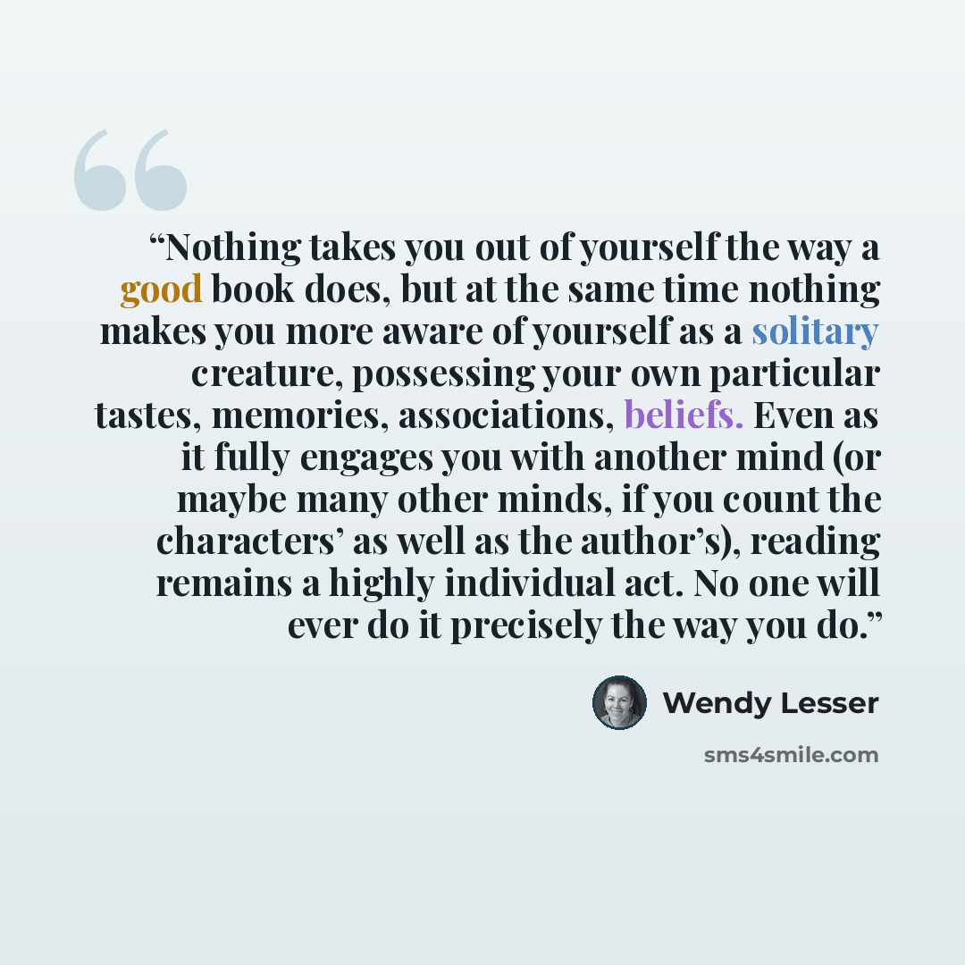 “Nothing takes you out of yourself the way a good book does, but at the same time nothing makes you more aware of yourself as a solitary creature, possessing your own particular tastes, memories, associations, beliefs. Even as it fully engages you with another mind (or maybe many other minds, if…” quote by Wendy Lesser
