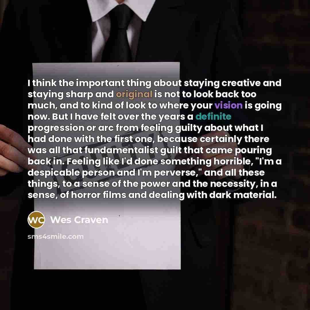 “I think the important thing about staying creative and staying sharp and original is not to look back too much, and to kind of look to where your vision is going now. But I have felt over the years a definite progression or arc from feeling guilty about what I had done with the first one, because…” quote by Wes Craven
