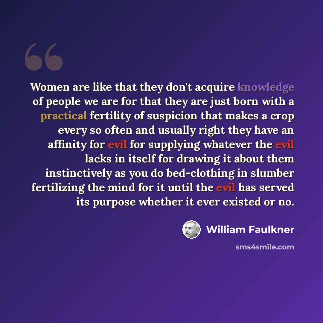 “Women are like that they don't acquire knowledge of people we are for that they are just born with a practical fertility of suspicion that makes a crop every so often and usually right they have an affinity for evil for supplying whatever the evil lacks in itself for drawing it about them…” quote by William Faulkner