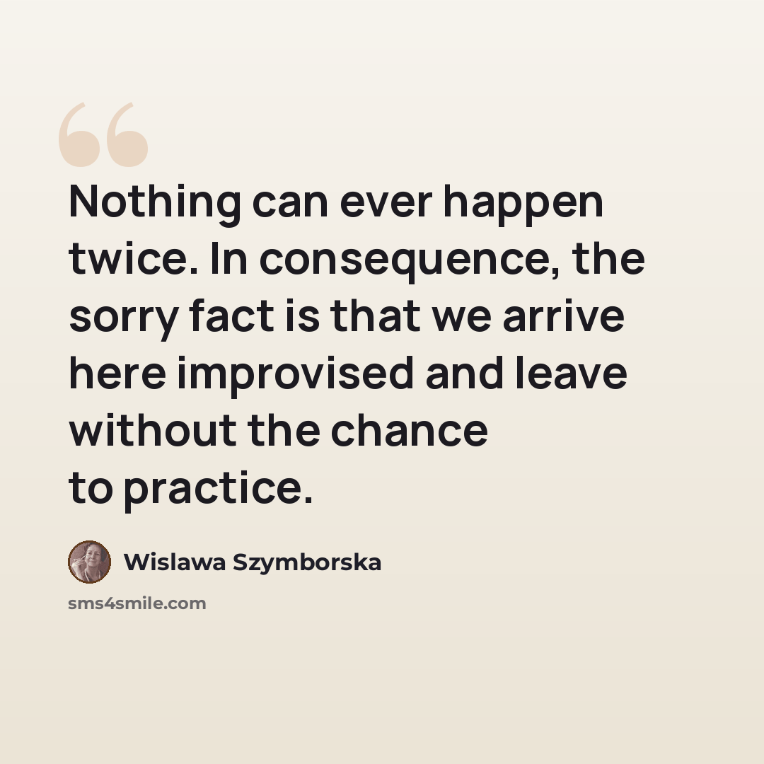 “Nothing can ever happen twice. In consequence, the sorry fact is that we arrive here improvised and leave without the chance to practice.” quote by Wislawa Szymborska