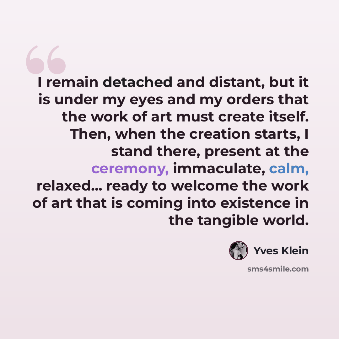 “I remain detached and distant, but it is under my eyes and my orders that the work of art must create itself. Then, when the creation starts, I stand there, present at the ceremony, immaculate, calm, relaxed... ready to welcome the work of art that is coming into existence in the tangible world.” quote by Yves Klein
