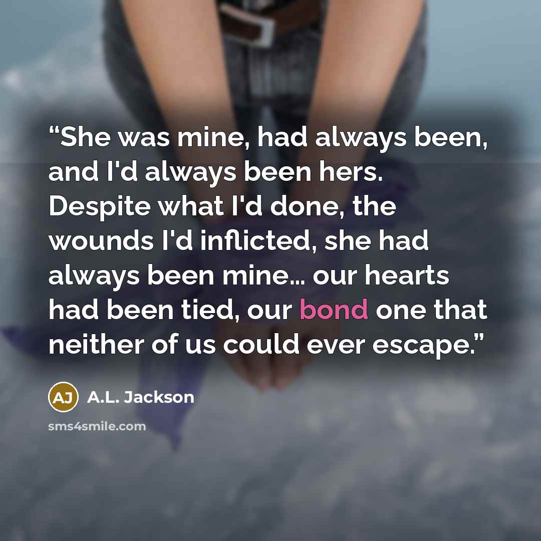 “She was mine, had always been, and I'd always been hers. Despite what I'd done, the wounds I'd inflicted, she had always been mine… our hearts had been tied, our bond one that neither of us could ever escape.” quote by A.L. Jackson
