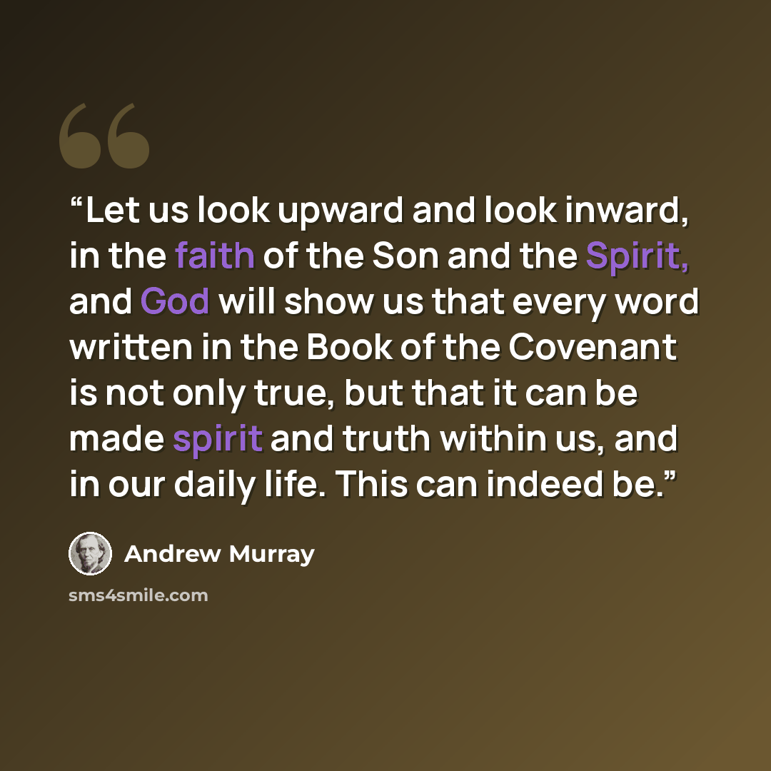 “Let us look upward and look inward, in the faith of the Son and the Spirit, and God will show us that every word written in the Book of the Covenant is not only true, but that it can be made spirit and truth within us, and in our daily life. This can indeed be.” quote by Andrew Murray