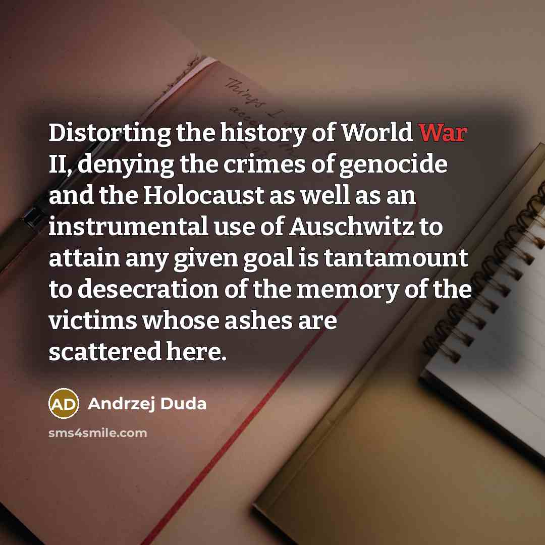 “Distorting the history of World War II, denying the crimes of genocide and the Holocaust as well as an instrumental use of Auschwitz to attain any given goal is tantamount to desecration of the memory of the victims whose ashes are scattered here.” quote by Andrzej Duda