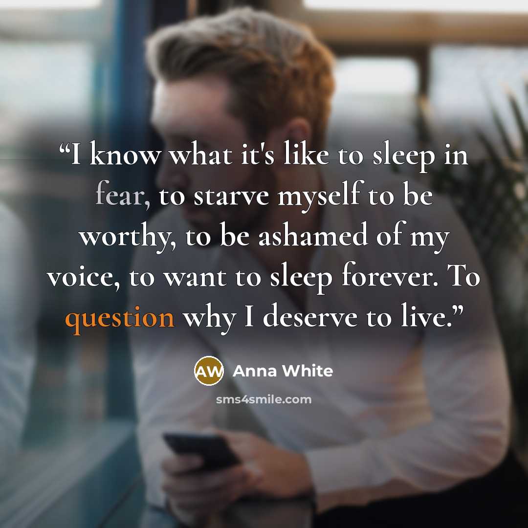 “I know what it's like to sleep in fear, to starve myself to be worthy, to be ashamed of my voice, to want to sleep forever. To question why I deserve to live.” quote by Anna White