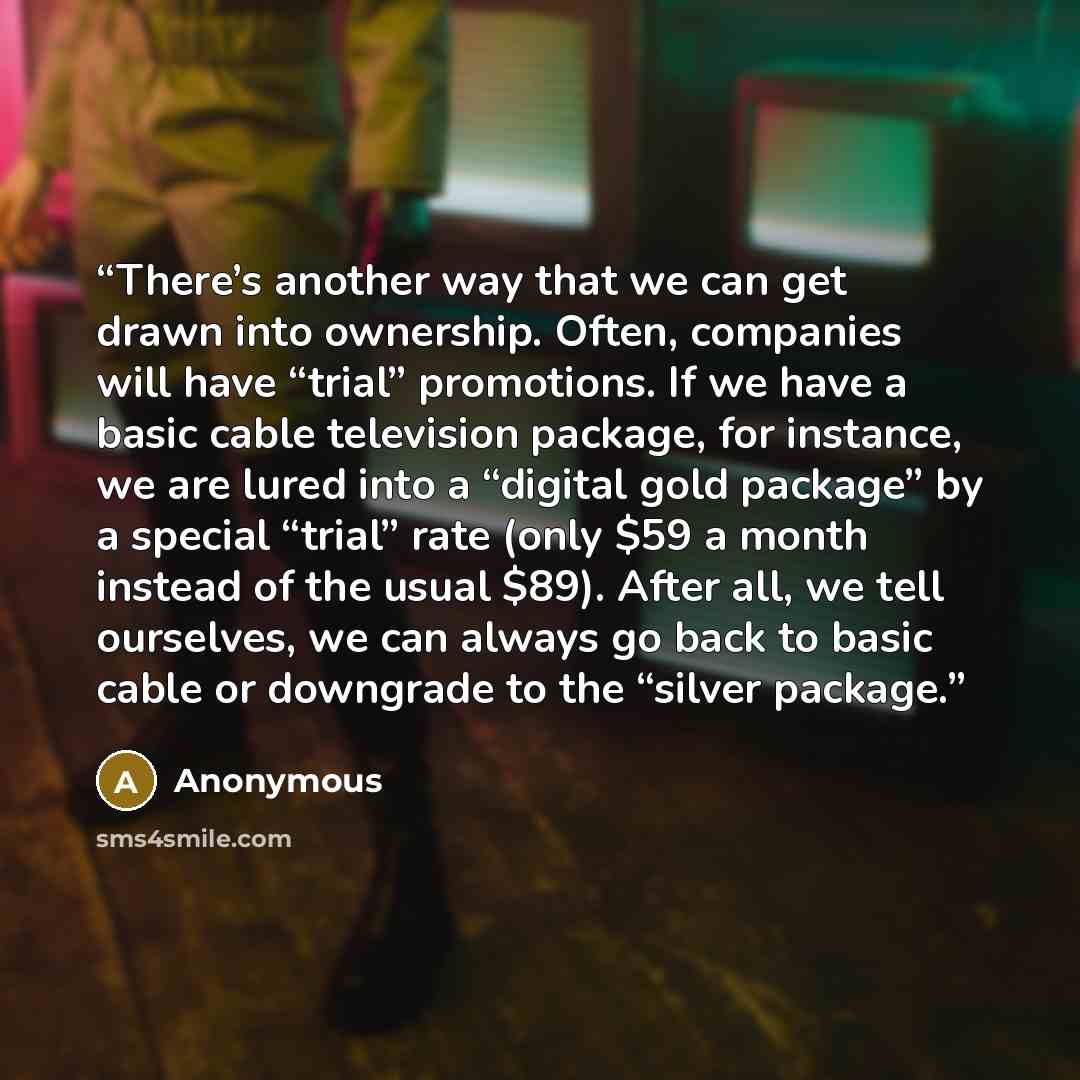 “There’s another way that we can get drawn into ownership. Often, companies will have “trial” promotions. If we have a basic cable television package, for instance, we are lured into a “digital gold package” by a special “trial” rate (only $59 a month instead of the usual $89). After all, we tell…” quote by Anonymous